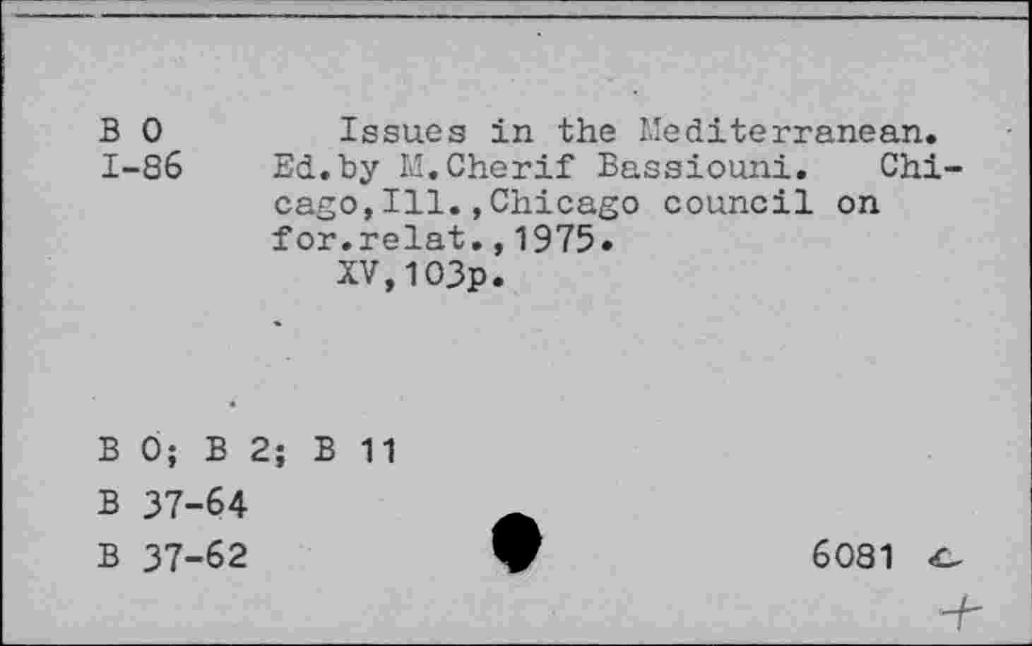 ﻿B 0	Issues in the Mediterranean.
1-86 Ed.by M.Cherif Bassiouni. Chicago, Ill. , Chicago council on for.relat.,1975.
XV,1O3p.
B 0; B 2; B 11
B 37-64
B 37-62
6081